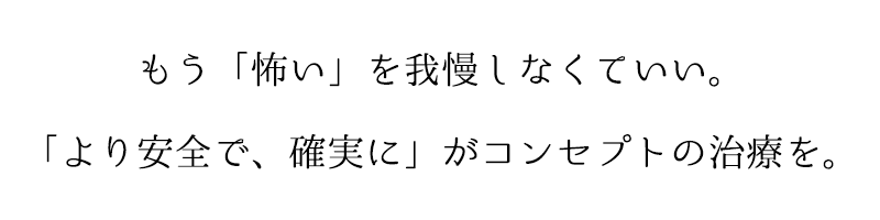 もう「怖い」を我慢しなくていい。「より安全で、確実に」がコンセプトの治療を。